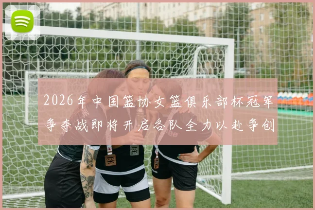 2026年中国篮协女篮俱乐部杯冠军争夺战即将开启各队全力以赴争创佳绩