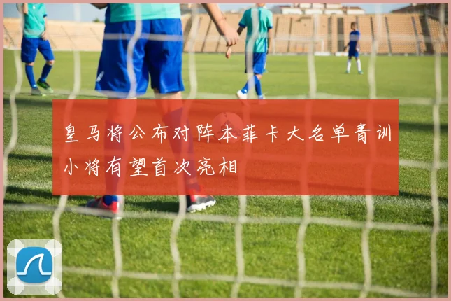 皇马将公布对阵本菲卡大名单青训小将有望首次亮相