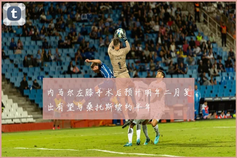内马尔左膝手术后预计明年二月复出有望与桑托斯续约半年