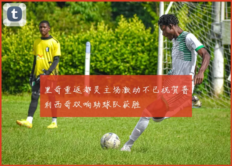 里奇重返都灵主场激动不已祝贺普利西奇双响助球队获胜