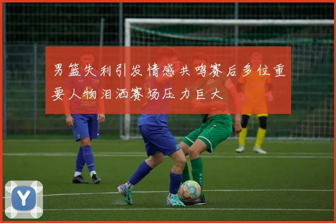 男篮失利引发情感共鸣赛后多位重要人物泪洒赛场压力巨大