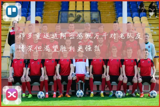 邓罗重返迈阿密感慨万千对老队友情深但渴望胜利更强烈