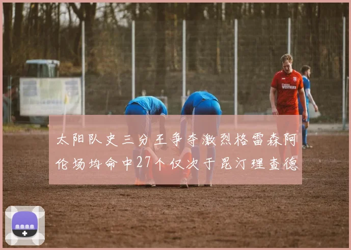 太阳队史三分王争夺激烈格雷森阿伦场均命中27个仅次于昆汀理查德森