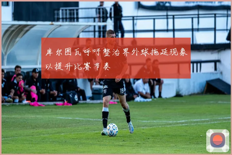 库尔图瓦呼吁整治界外球拖延现象以提升比赛节奏
