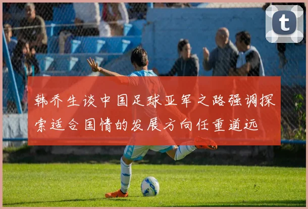 韩乔生谈中国足球亚军之路强调探索适合国情的发展方向任重道远