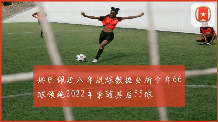 姆巴佩近八年进球数据分析今年66球领跑2022年紧随其后55球