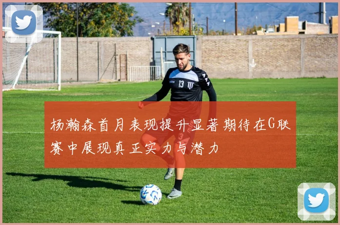 杨瀚森首月表现提升显著期待在G联赛中展现真正实力与潜力