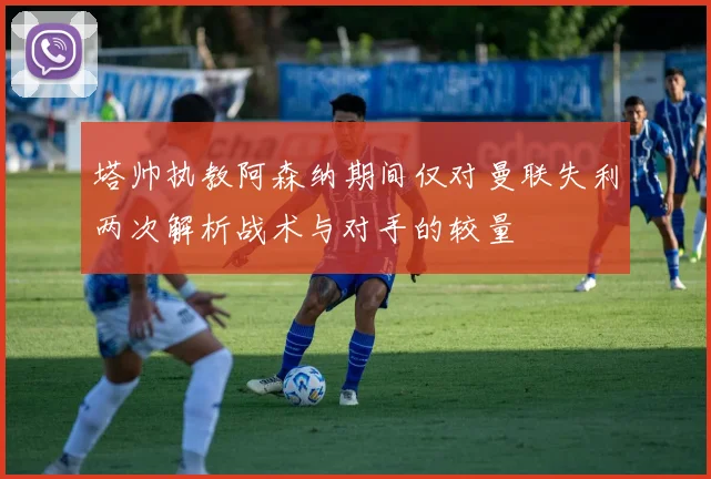 塔帅执教阿森纳期间仅对曼联失利两次解析战术与对手的较量