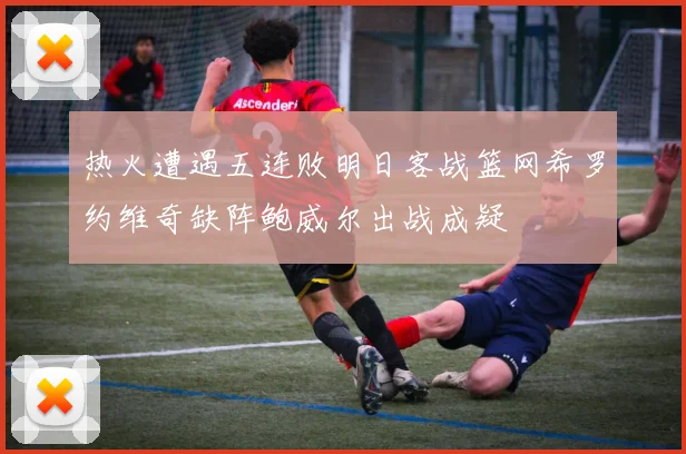 热火遭遇五连败明日客战篮网希罗约维奇缺阵鲍威尔出战成疑