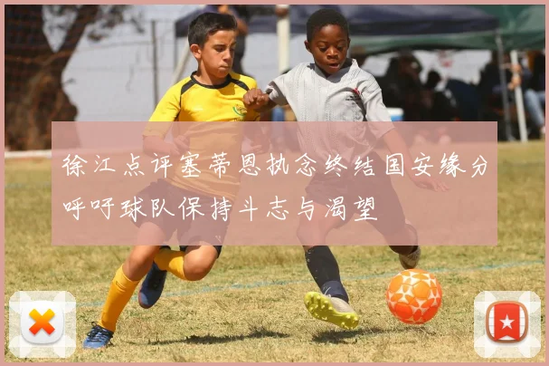 徐江点评塞蒂恩执念终结国安缘分呼吁球队保持斗志与渴望