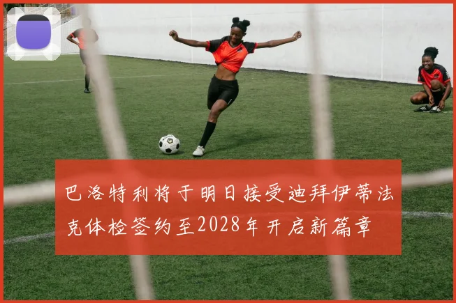 巴洛特利将于明日接受迪拜伊蒂法克体检签约至2028年开启新篇章