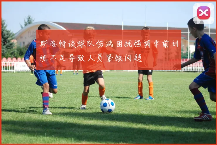 斯洛特谈球队伤病困扰强调季前训练不足导致人员紧缺问题