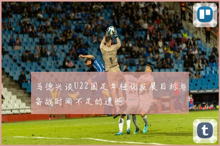 马德兴谈U22国足年轻化发展目标与备战时间不足的遗憾