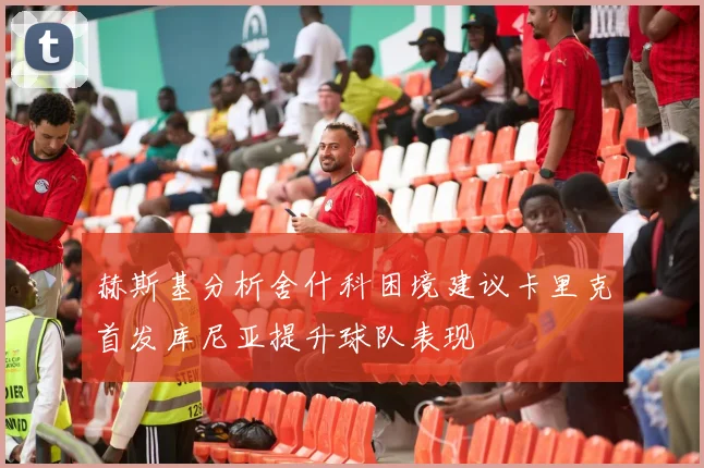 赫斯基分析舍什科困境建议卡里克首发库尼亚提升球队表现