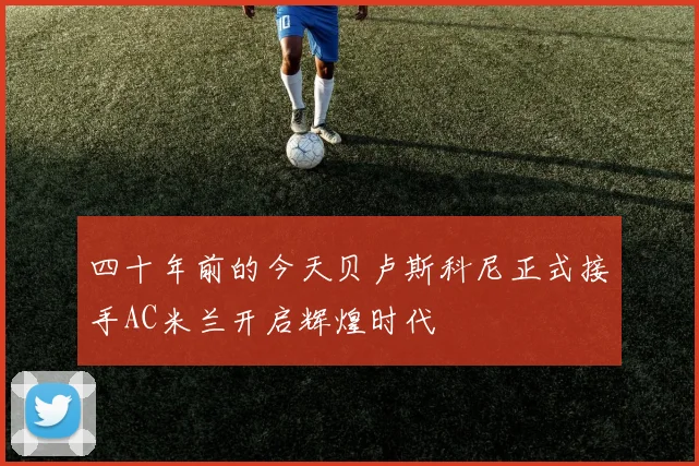 四十年前的今天贝卢斯科尼正式接手AC米兰开启辉煌时代