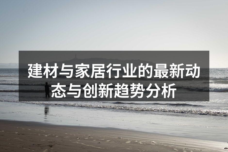 建材与家居行业的最新动态与创新趋势分析